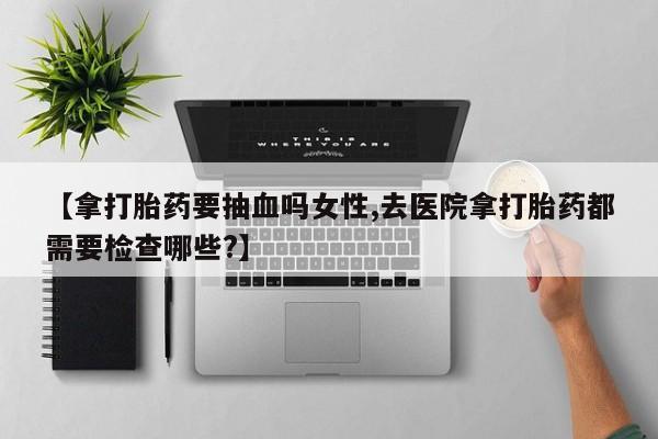 米非米索购买【拿打胎药要抽血吗女性,去医院拿打胎药都需要检查哪些?】
