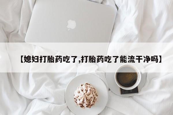 米非米索购买【媳妇打胎药吃了,打胎药吃了能流干净吗】