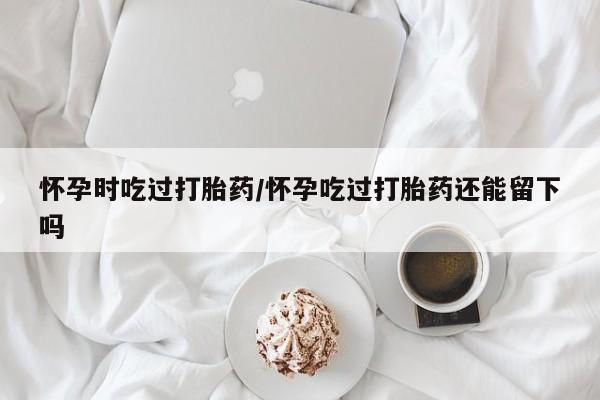 米非米索购买怀孕时吃过打胎药/怀孕吃过打胎药还能留下吗