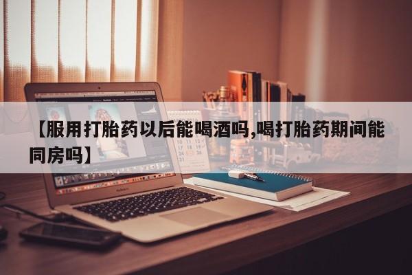 米非米索购买【服用打胎药以后能喝酒吗,喝打胎药期间能同房吗】
