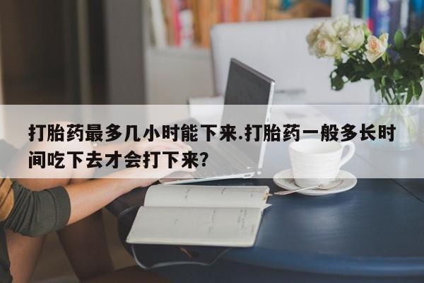 米非米索购买打胎药最多几小时能下来.打胎药一般多长时间吃下去才会打下来?