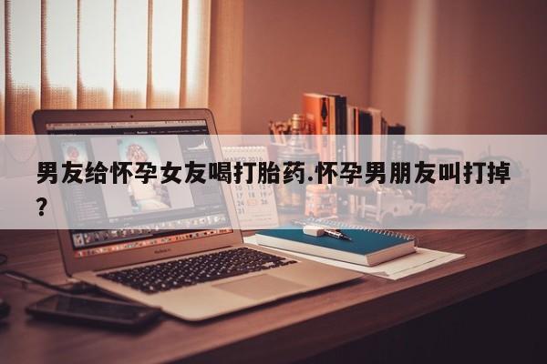 米非米索购买男友给怀孕女友喝打胎药.怀孕男朋友叫打掉？