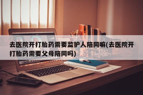 米非米索购买去医院开打胎药需要监护人陪同嘛(去医院开打胎药需要父母陪同吗)