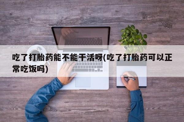 米非米索购买吃了打胎药能不能干活呀(吃了打胎药可以正常吃饭吗)