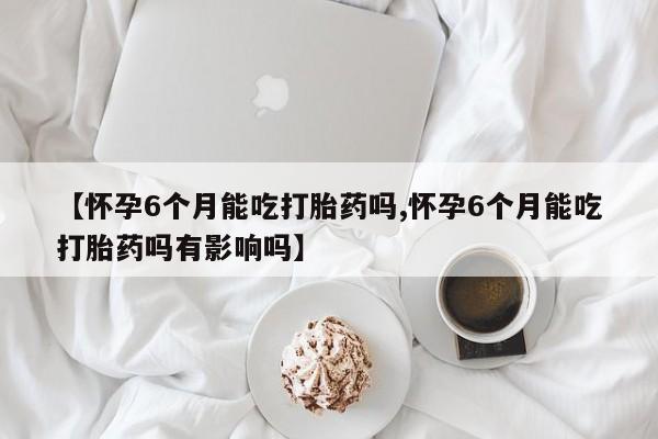 米非米索购买【怀孕6个月能吃打胎药吗,怀孕6个月能吃打胎药吗有影响吗】