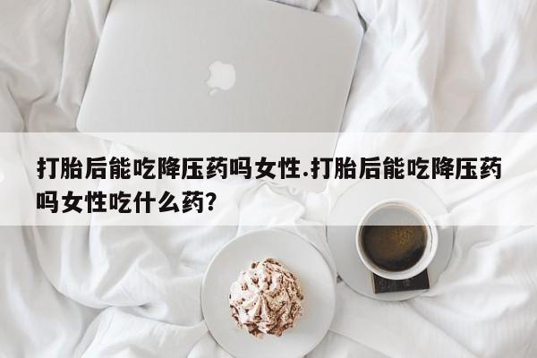 米非米索购买打胎后能吃降压药吗女性.打胎后能吃降压药吗女性吃什么药？