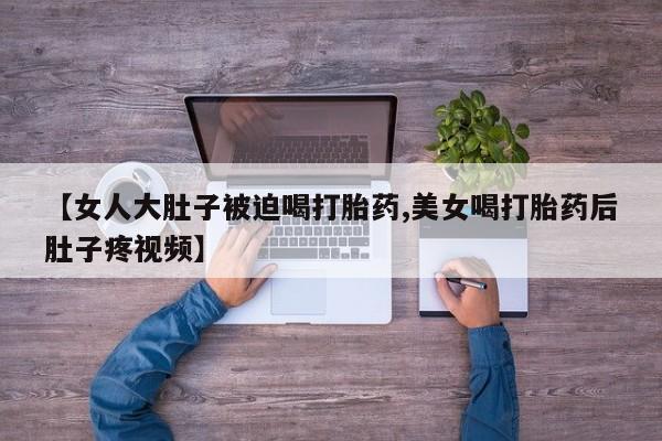 米非米索购买【女人大肚子被迫喝打胎药,美女喝打胎药后肚子疼视频】