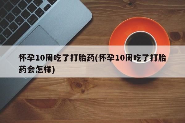 米非米索购买怀孕10周吃了打胎药(怀孕10周吃了打胎药会怎样)