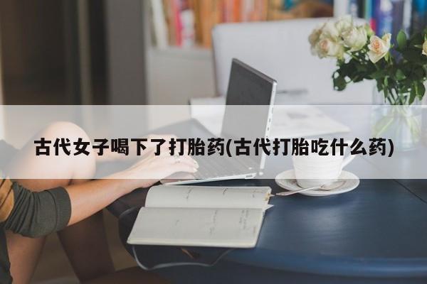 米非米索购买古代女子喝下了打胎药(古代打胎吃什么药)