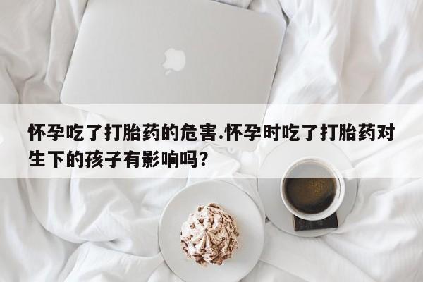 米非米索购买怀孕吃了打胎药的危害.怀孕时吃了打胎药对生下的孩子有影响吗？