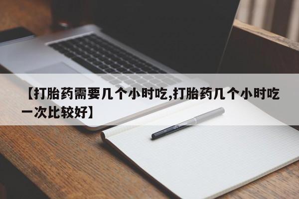 米非米索购买【打胎药需要几个小时吃,打胎药几个小时吃一次比较好】