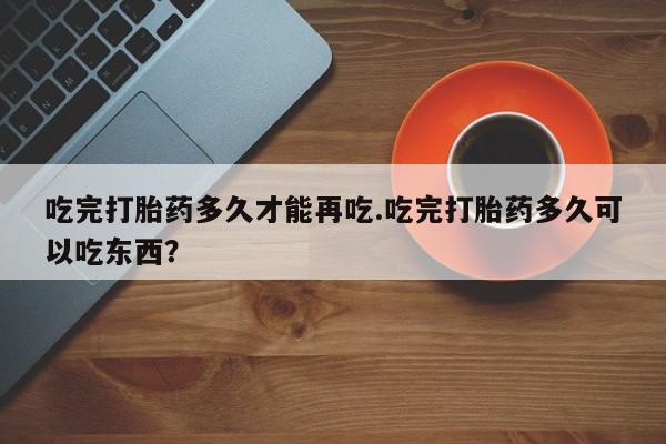 米非米索购买吃完打胎药多久才能再吃.吃完打胎药多久可以吃东西?