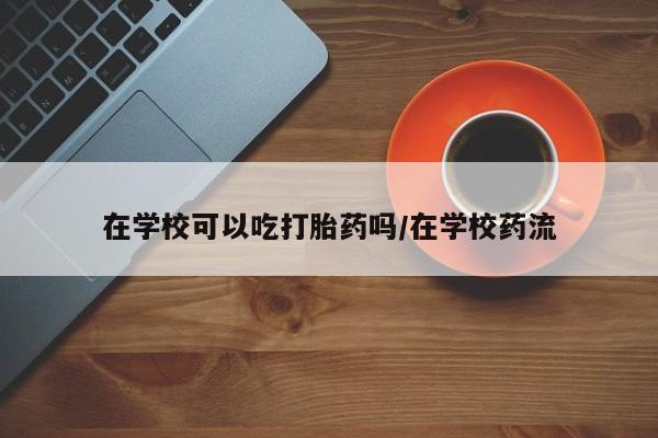 米非米索购买在学校可以吃打胎药吗/在学校药流