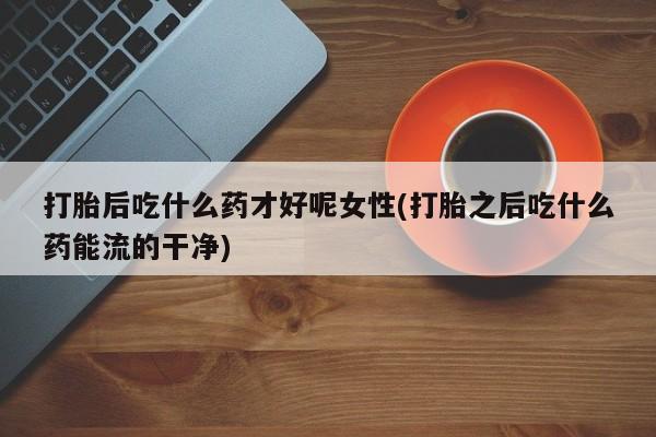 米非米索购买打胎后吃什么药才好呢女性(打胎之后吃什么药能流的干净)