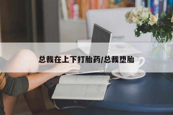 米非米索购买总裁在上下打胎药/总裁堕胎