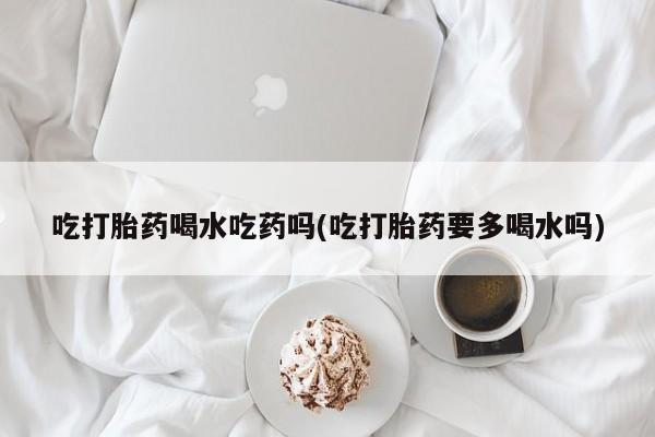 米非米索购买吃打胎药喝水吃药吗(吃打胎药要多喝水吗)