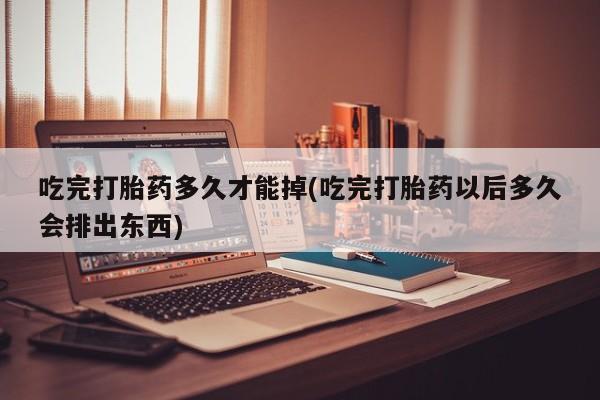 米非米索购买吃完打胎药多久才能掉(吃完打胎药以后多久会排出东西)