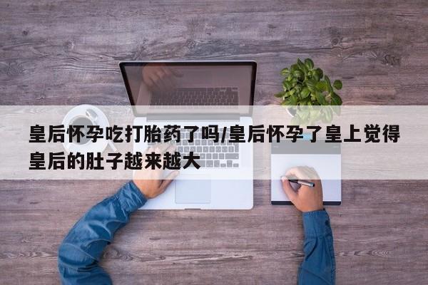 米非米索购买皇后怀孕吃打胎药了吗/皇后怀孕了皇上觉得皇后的肚子越来越大