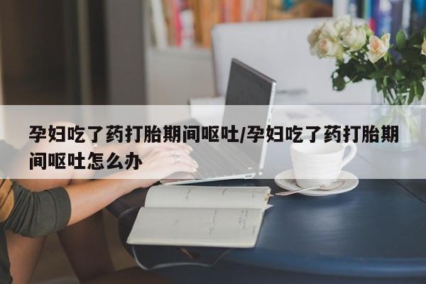 米非米索购买孕妇吃了药打胎期间呕吐/孕妇吃了药打胎期间呕吐怎么办
