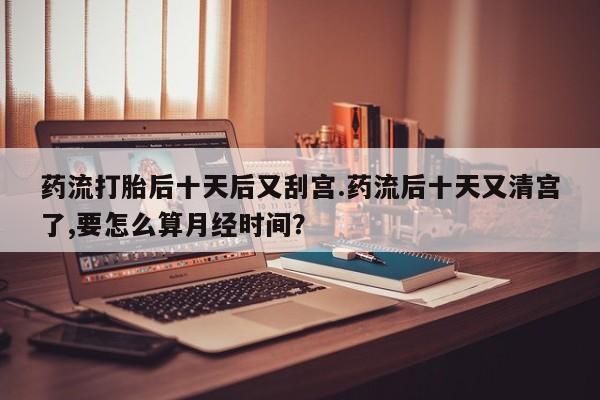 米非米索购买药流打胎后十天后又刮宫.药流后十天又清宫了,要怎么算月经时间？