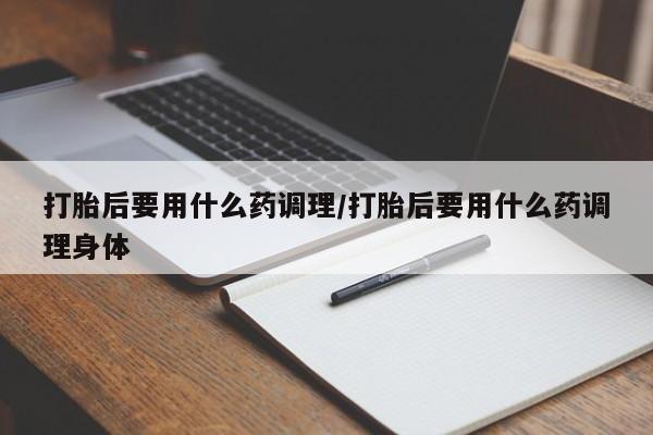 米非米索购买打胎后要用什么药调理/打胎后要用什么药调理身体