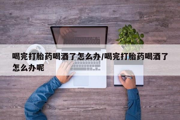 米非米索购买喝完打胎药喝酒了怎么办/喝完打胎药喝酒了怎么办呢