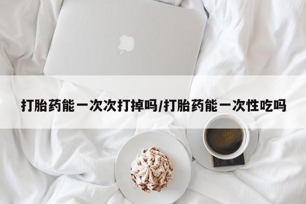 米非米索购买打胎药能一次次打掉吗/打胎药能一次性吃吗