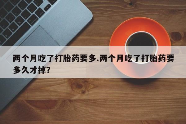 米非米索购买两个月吃了打胎药要多.两个月吃了打胎药要多久才掉？