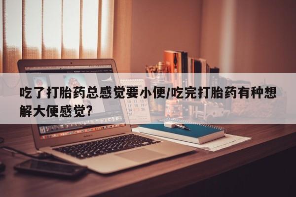 米非米索购买吃了打胎药总感觉要小便/吃完打胎药有种想解大便感觉?