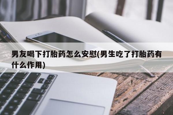 米非米索购买男友喝下打胎药怎么安慰(男生吃了打胎药有什么作用)