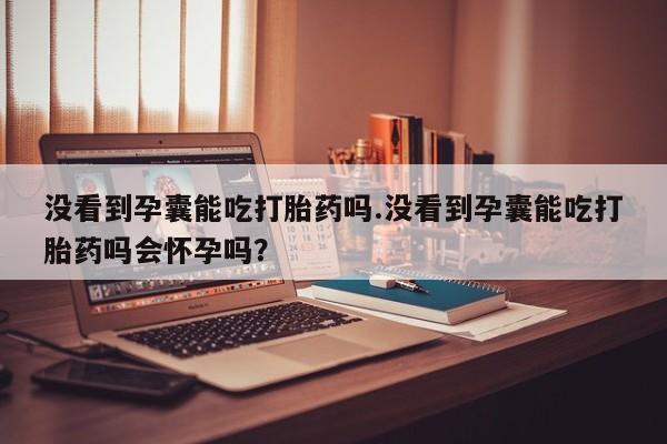 米非米索购买没看到孕囊能吃打胎药吗.没看到孕囊能吃打胎药吗会怀孕吗？