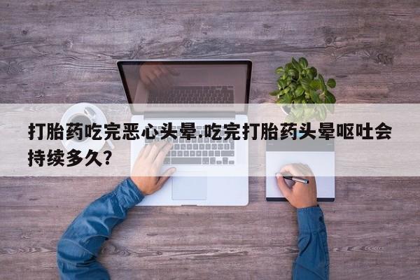 米非米索购买打胎药吃完恶心头晕.吃完打胎药头晕呕吐会持续多久？